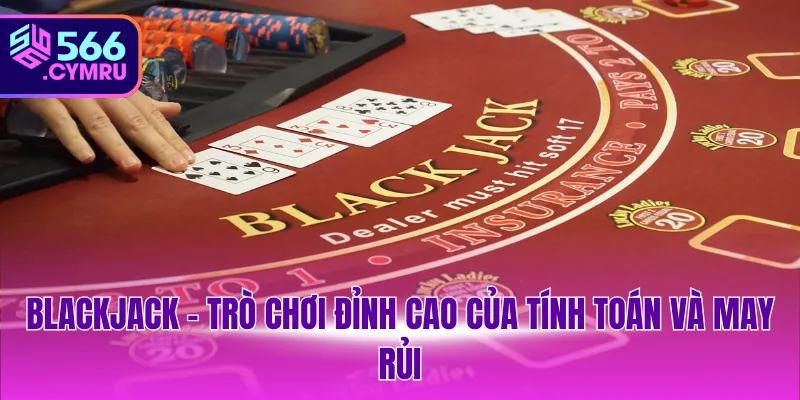 Blackjack – Trò chơi đỉnh cao của tính toán và may rủi